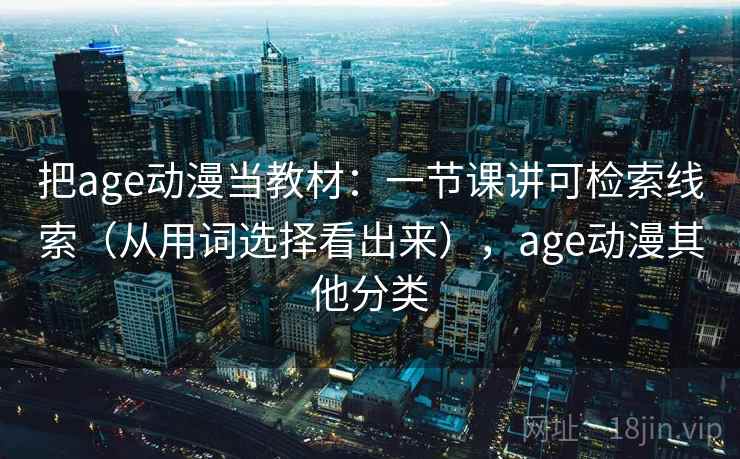 把age动漫当教材：一节课讲可检索线索（从用词选择看出来），age动漫其他分类
