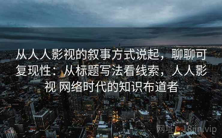 从人人影视的叙事方式说起，聊聊可复现性：从标题写法看线索，人人影视 网络时代的知识布道者