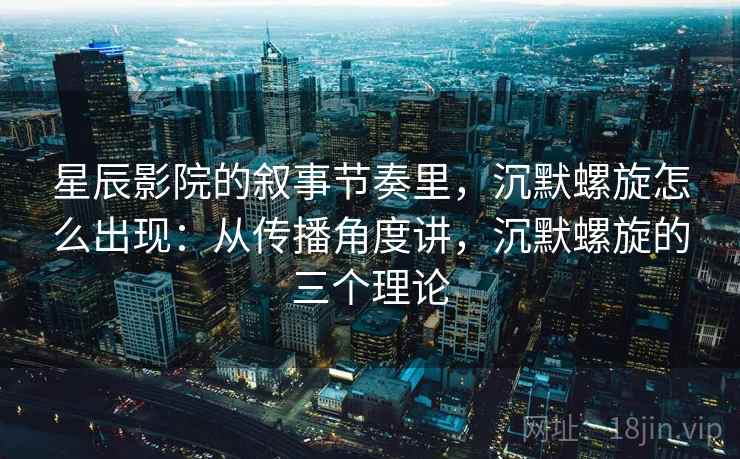 星辰影院的叙事节奏里，沉默螺旋怎么出现：从传播角度讲，沉默螺旋的三个理论