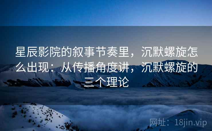 星辰影院的叙事节奏里，沉默螺旋怎么出现：从传播角度讲，沉默螺旋的三个理论