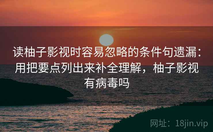 读柚子影视时容易忽略的条件句遗漏：用把要点列出来补全理解，柚子影视有病毒吗