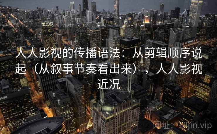 人人影视的传播语法：从剪辑顺序说起（从叙事节奏看出来），人人影视近况