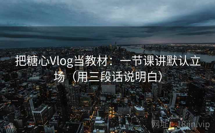 把糖心Vlog当教材：一节课讲默认立场（用三段话说明白）